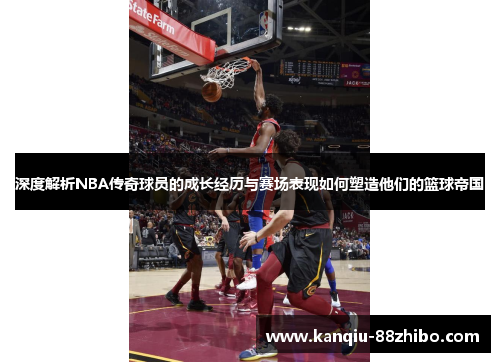 深度解析NBA传奇球员的成长经历与赛场表现如何塑造他们的篮球帝国